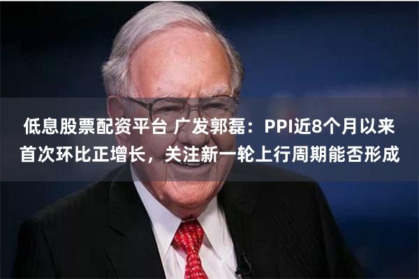 低息股票配资平台 广发郭磊：PPI近8个月以来首次环比正增长，关注新一轮上行周期能否形成