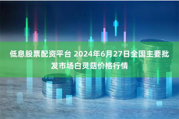 低息股票配资平台 2024年6月27日全国主要批发市场白灵菇价格行情