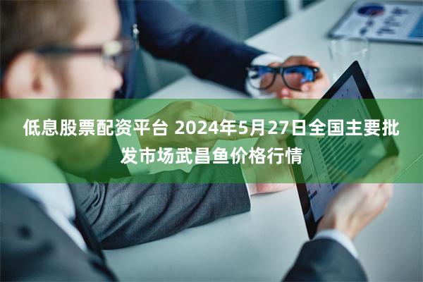 低息股票配资平台 2024年5月27日全国主要批发市场武昌鱼价格行情