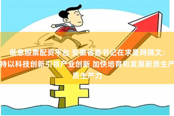 低息股票配资平台 安徽省委书记在求是网撰文：坚持以科技创新引领产业创新 加快培育和发展新质生产力