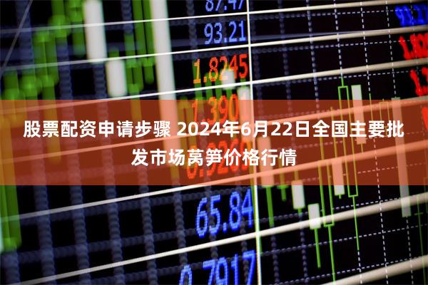 股票配资申请步骤 2024年6月22日全国主要批发市场莴笋价格行情