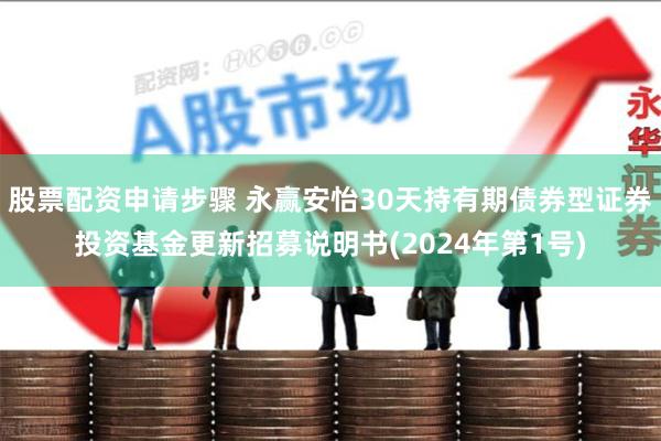 股票配资申请步骤 永赢安怡30天持有期债券型证券投资基金更新招募说明书(2024年第1号)