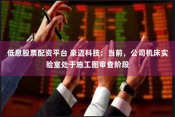 低息股票配资平台 豪迈科技：当前，公司机床实验室处于施工图审查阶段