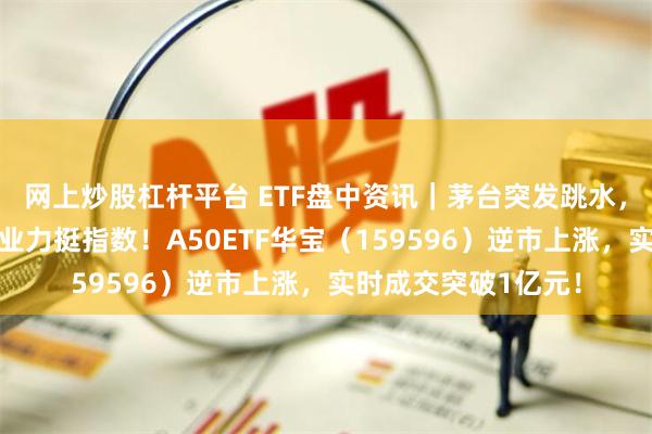 网上炒股杠杆平台 ETF盘中资讯｜茅台突发跳水，美的集团、紫金矿业力挺指数！A50ETF华宝（159596）逆市上涨，实时成交突破1亿元！