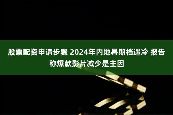 股票配资申请步骤 2024年内地暑期档遇冷 报告称爆款影片减少是主因