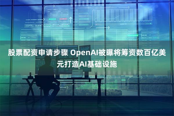 股票配资申请步骤 OpenAI被曝将筹资数百亿美元打造AI基础设施