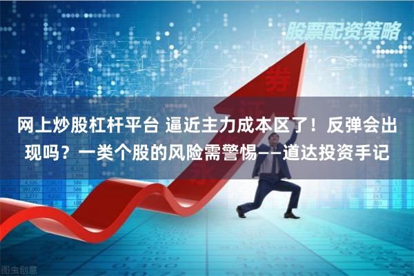 网上炒股杠杆平台 逼近主力成本区了！反弹会出现吗？一类个股的风险需警惕——道达投资手记