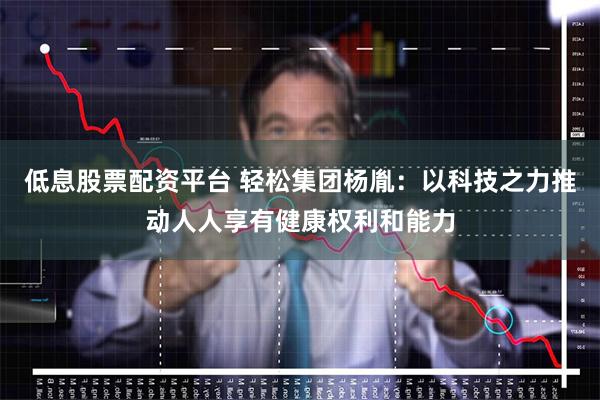 低息股票配资平台 轻松集团杨胤：以科技之力推动人人享有健康权利和能力