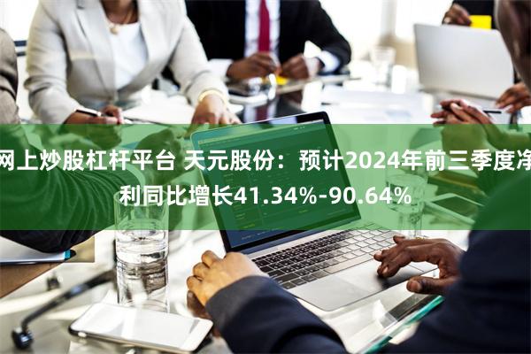 网上炒股杠杆平台 天元股份：预计2024年前三季度净利同比增长41.34%-90.64%