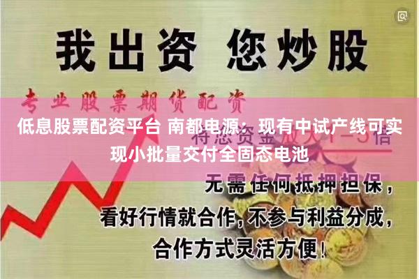 低息股票配资平台 南都电源：现有中试产线可实现小批量交付全固态电池