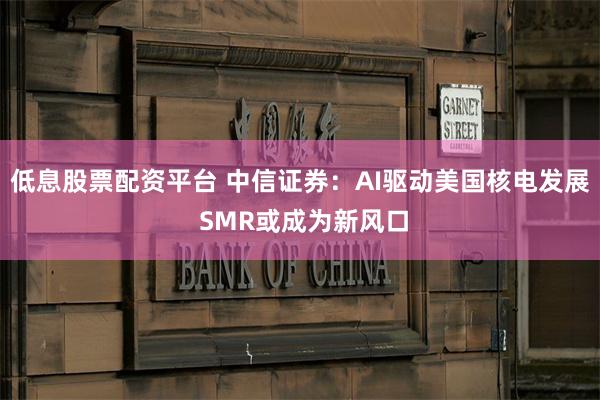 低息股票配资平台 中信证券：AI驱动美国核电发展 SMR或成为新风口