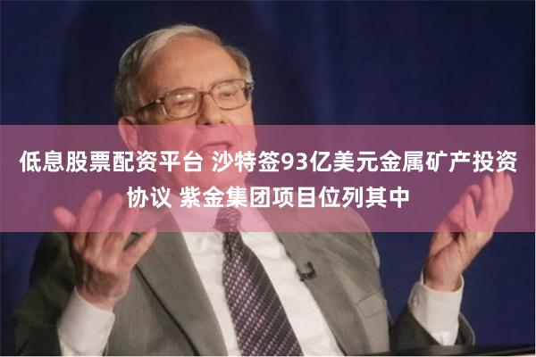 低息股票配资平台 沙特签93亿美元金属矿产投资协议 紫金集团项目位列其中