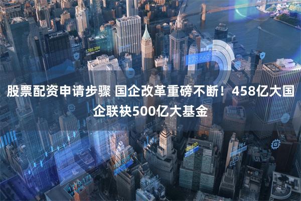 股票配资申请步骤 国企改革重磅不断！458亿大国企联袂500亿大基金