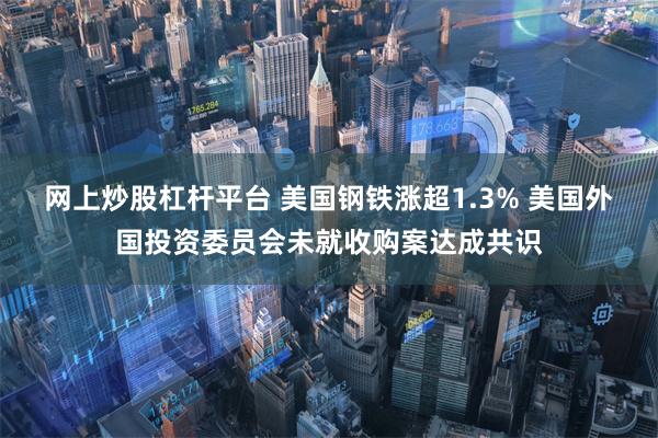 网上炒股杠杆平台 美国钢铁涨超1.3% 美国外国投资委员会未就收购案达成共识