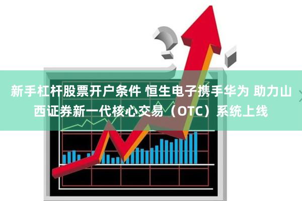 新手杠杆股票开户条件 恒生电子携手华为 助力山西证券新一代核心交易（OTC）系统上线