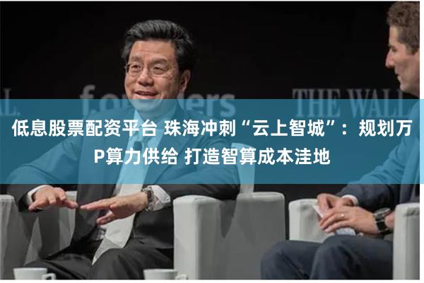低息股票配资平台 珠海冲刺“云上智城”：规划万P算力供给 打造智算成本洼地