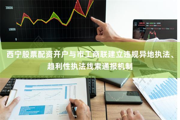 西宁股票配资开户与市工商联建立违规异地执法、趋利性执法线索通报机制