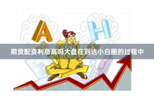 期货配资利息高吗大盘在到达小白圈的过程中