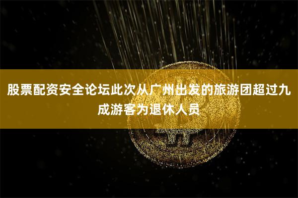 股票配资安全论坛此次从广州出发的旅游团超过九成游客为退休人员