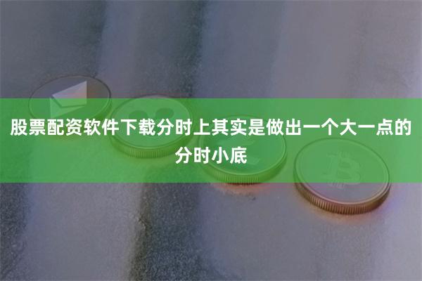 股票配资软件下载分时上其实是做出一个大一点的分时小底