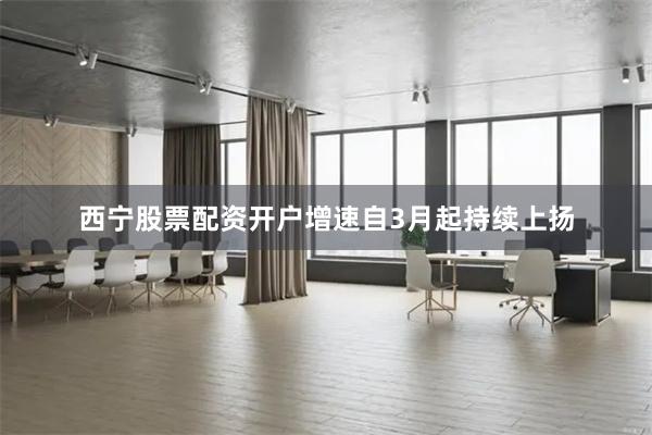 西宁股票配资开户增速自3月起持续上扬